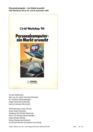 Hugo E. Martin, Zur Vor- und Frühgeschichte der Zeitschrift CHIP Seite 52 / 71
Personalcomputer – ein Markt erwacht
CHIP Workshop ’84 am 29. und 30. November 1984
mit den Referenten
Dipl.-Ing. Dr. Lothar Schmidt (Infratest)
Dr. Jörg Koch (Roland Berger)
Jürgen Olschewski (Olivetti)
Joachim Kempin (Microsoft)
Arbeitsgruppen unter Leitung
Rainer Asper (Olivetti)
Wolfgang Ehle (WHW-Werbung)
Peter von Windau (Roland Berger)
Jürgen Berger (Nokia)
Eduard Stupening (Infratest)
Dr. Dietrich Nenner (Computer Consulting)
 