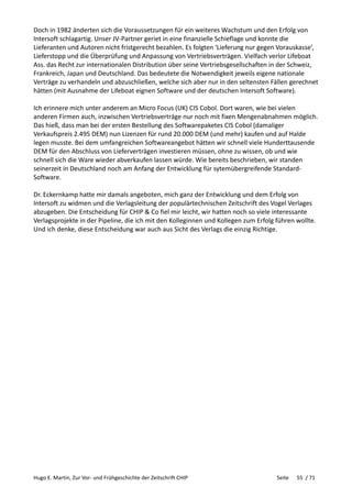 Hugo E. Martin, Zur Vor- und Frühgeschichte der Zeitschrift CHIP Seite 55 / 71
Doch in 1982 änderten sich die Voraussetzungen für ein weiteres Wachstum und den Erfolg von
Intersoft schlagartig. Unser JV-Partner geriet in eine finanzielle Schieflage und konnte die
Lieferanten und Autoren nicht fristgerecht bezahlen. Es folgten ‘Lieferung nur gegen Vorauskasse’,
Lieferstopp und die Überprüfung und Anpassung von Vertriebsverträgen. Vielfach verlor Lifeboat
Ass. das Recht zur internationalen Distribution über seine Vertriebsgesellschaften in der Schweiz,
Frankreich, Japan und Deutschland. Das bedeutete die Notwendigkeit jeweils eigene nationale
Verträge zu verhandeln und abzuschließen, welche sich aber nur in den seltensten Fällen gerechnet
hätten (mit Ausnahme der Lifeboat eignen Software und der deutschen Intersoft Software).
Ich erinnere mich unter anderem an Micro Focus (UK) CIS Cobol. Dort waren, wie bei vielen
anderen Firmen auch, inzwischen Vertriebsverträge nur noch mit fixen Mengenabnahmen möglich.
Das hieß, dass man bei der ersten Bestellung des Softwarepaketes CIS Cobol (damaliger
Verkaufspreis 2.495 DEM) nun Lizenzen für rund 20.000 DEM (und mehr) kaufen und auf Halde
legen musste. Bei dem umfangreichen Softwareangebot hätten wir schnell viele Hunderttausende
DEM für den Abschluss von Lieferverträgen investieren müssen, ohne zu wissen, ob und wie
schnell sich die Ware wieder abverkaufen lassen würde. Wie bereits beschrieben, wir standen
seinerzeit in Deutschland noch am Anfang der Entwicklung für sytemübergreifende Standard-
Software.
Dr. Eckernkamp hatte mir damals angeboten, mich ganz der Entwicklung und dem Erfolg von
Intersoft zu widmen und die Verlagsleitung der populärtechnischen Zeitschrift des Vogel Verlages
abzugeben. Die Entscheidung für CHIP & Co fiel mir leicht, wir hatten noch so viele interessante
Verlagsprojekte in der Pipeline, die ich mit den Kolleginnen und Kollegen zum Erfolg führen wollte.
Und ich denke, diese Entscheidung war auch aus Sicht des Verlags die einzig Richtige.
 