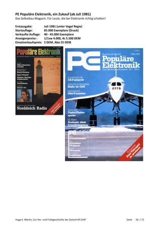 Hugo E. Martin, Zur Vor- und Frühgeschichte der Zeitschrift CHIP Seite 56 / 71
PE Populäre Elektronik, ein Zukauf (ab Juli 1981)
Das Selbstbau-Magazin. Für Leute, die bei Elektronik richtig schalten!
Erstausgabe: Juli 1981 (unter Vogel Regie)
Startauflage: 85.000 Exemplare (Druck)
Verkaufte Auflage: 40 - 45.000 Exemplare
Anzeigenpreise : 1/1sw 4.000, 4c 5.500 DEM
Einzelverkaufspreis: 5 DEM, Abo 55 DEM
 