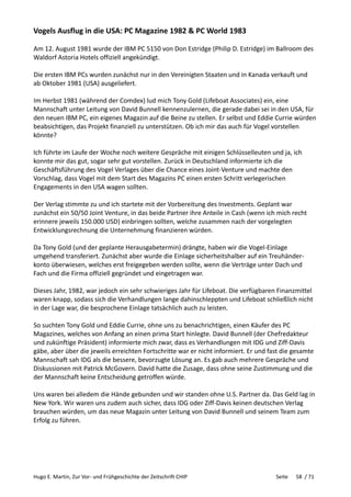 Hugo E. Martin, Zur Vor- und Frühgeschichte der Zeitschrift CHIP Seite 58 / 71
Vogels Ausflug in die USA: PC Magazine 1982 & PC World 1983
Am 12. August 1981 wurde der IBM PC 5150 von Don Estridge (Philip D. Estridge) im Ballroom des
Waldorf Astoria Hotels offiziell angekündigt.
Die ersten IBM PCs wurden zunächst nur in den Vereinigten Staaten und in Kanada verkauft und
ab Oktober 1981 (USA) ausgeliefert.
Im Herbst 1981 (während der Comdex) lud mich Tony Gold (Lifeboat Associates) ein, eine
Mannschaft unter Leitung von David Bunnell kennenzulernen, die gerade dabei sei in den USA, für
den neuen IBM PC, ein eigenes Magazin auf die Beine zu stellen. Er selbst und Eddie Currie würden
beabsichtigen, das Projekt finanziell zu unterstützen. Ob ich mir das auch für Vogel vorstellen
könnte?
Ich führte im Laufe der Woche noch weitere Gespräche mit einigen Schlüsselleuten und ja, ich
konnte mir das gut, sogar sehr gut vorstellen. Zurück in Deutschland informierte ich die
Geschäftsführung des Vogel Verlages über die Chance eines Joint-Venture und machte den
Vorschlag, dass Vogel mit dem Start des Magazins PC einen ersten Schritt verlegerischen
Engagements in den USA wagen sollten.
Der Verlag stimmte zu und ich startete mit der Vorbereitung des Investments. Geplant war
zunächst ein 50/50 Joint Venture, in das beide Partner ihre Anteile in Cash (wenn ich mich recht
erinnere jeweils 150.000 USD) einbringen sollten, welche zusammen nach der vorgelegten
Entwicklungsrechnung die Unternehmung finanzieren würden.
Da Tony Gold (und der geplante Herausgabetermin) drängte, haben wir die Vogel-Einlage
umgehend transferiert. Zunächst aber wurde die Einlage sicherheitshalber auf ein Treuhänder-
konto überwiesen, welches erst freigegeben werden sollte, wenn die Verträge unter Dach und
Fach und die Firma offiziell gegründet und eingetragen war.
Dieses Jahr, 1982, war jedoch ein sehr schwieriges Jahr für Lifeboat. Die verfügbaren Finanzmittel
waren knapp, sodass sich die Verhandlungen lange dahinschleppten und Lifeboat schließlich nicht
in der Lage war, die besprochene Einlage tatsächlich auch zu leisten.
So suchten Tony Gold und Eddie Currie, ohne uns zu benachrichtigen, einen Käufer des PC
Magazines, welches von Anfang an einen prima Start hinlegte. David Bunnell (der Chefredakteur
und zukünftige Präsident) informierte mich zwar, dass es Verhandlungen mit IDG und Ziff-Davis
gäbe, aber über die jeweils erreichten Fortschritte war er nicht informiert. Er und fast die gesamte
Mannschaft sah IDG als die bessere, bevorzugte Lösung an. Es gab auch mehrere Gespräche und
Diskussionen mit Patrick McGovern. David hatte die Zusage, dass ohne seine Zustimmung und die
der Mannschaft keine Entscheidung getroffen würde.
Uns waren bei alledem die Hände gebunden und wir standen ohne U.S. Partner da. Das Geld lag in
New York. Wir waren uns zudem auch sicher, dass IDG oder Ziff-Davis keinen deutschen Verlag
brauchen würden, um das neue Magazin unter Leitung von David Bunnell und seinem Team zum
Erfolg zu führen.
 