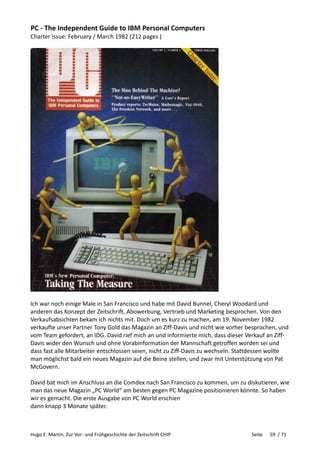 Hugo E. Martin, Zur Vor- und Frühgeschichte der Zeitschrift CHIP Seite 59 / 71
PC - The Independent Guide to IBM Personal Computers
Charter Issue: February / March 1982 (212 pages )
Ich war noch einige Male in San Francisco und habe mit David Bunnel, Cheryl Woodard und
anderen das Konzept der Zeitschrift, Abowerbung, Vertrieb und Marketing besprochen. Von den
Verkaufsabsichten bekam ich nichts mit. Doch um es kurz zu machen, am 19. November 1982
verkaufte unser Partner Tony Gold das Magazin an Ziff-Davis und nicht wie vorher besprochen, und
vom Team gefordert, an IDG. David rief mich an und informierte mich, dass dieser Verkauf an Ziff-
Davis wider den Wunsch und ohne Vorabinformation der Mannschaft getroffen worden sei und
dass fast alle Mitarbeiter entschlossen seien, nicht zu Ziff-Davis zu wechseln. Stattdessen wollte
man möglichst bald ein neues Magazin auf die Beine stellen, und zwar mit Unterstützung von Pat
McGovern.
David bat mich im Anschluss an die Comdex nach San Francisco zu kommen, um zu diskutieren, wie
man das neue Magazin „PC World“ am besten gegen PC Magazine positionieren könnte. So haben
wir es gemacht. Die erste Ausgabe von PC World erschien
dann knapp 3 Monate später.
 
