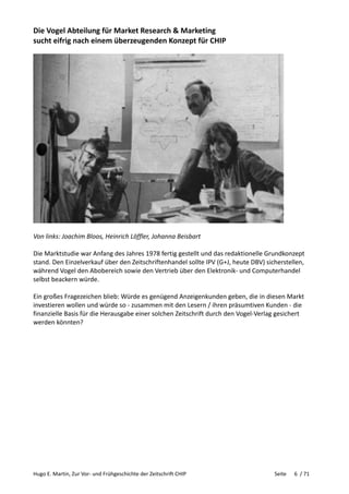 Hugo E. Martin, Zur Vor- und Frühgeschichte der Zeitschrift CHIP Seite 6 / 71
Die Vogel Abteilung für Market Research & Marketing
sucht eifrig nach einem überzeugenden Konzept für CHIP
Von links: Joachim Bloos, Heinrich Löffler, Johanna Beisbart
Die Marktstudie war Anfang des Jahres 1978 fertig gestellt und das redaktionelle Grundkonzept
stand. Den Einzelverkauf über den Zeitschriftenhandel sollte IPV (G+J, heute DBV) sicherstellen,
während Vogel den Abobereich sowie den Vertrieb über den Elektronik- und Computerhandel
selbst beackern würde.
Ein großes Fragezeichen blieb: Würde es genügend Anzeigenkunden geben, die in diesen Markt
investieren wollen und würde so - zusammen mit den Lesern / ihren präsumtiven Kunden - die
finanzielle Basis für die Herausgabe einer solchen Zeitschrift durch den Vogel-Verlag gesichert
werden könnten?
 