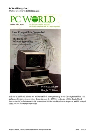 Hugo E. Martin, Zur Vor- und Frühgeschichte der Zeitschrift CHIP Seite 60 / 71
PC World Magazine
Charter Issue: March 1983 (310 pages)
Das war es dann erst einmal mit den Ambitionen als Vogel-Verlag in den Vereinigten Staaten Fuß
zu fassen. Ich konzentrierte mich, da der Verkauf des IBM PCs im Januar 1983 in Deutschland
langsam anlief, auf die Herausgabe eines deutschen Personal Computer Magazins, welche im April
1983 auf den Markt kommen sollte.
 