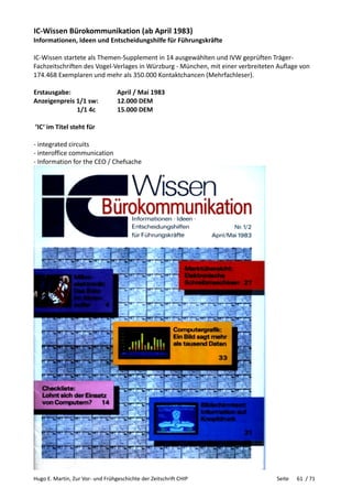 Hugo E. Martin, Zur Vor- und Frühgeschichte der Zeitschrift CHIP Seite 61 / 71
IC-Wissen Bürokommunikation (ab April 1983)
Informationen, Ideen und Entscheidungshilfe für Führungskräfte
IC-Wissen startete als Themen-Supplement in 14 ausgewählten und IVW geprüften Träger-
Fachzeitschriften des Vogel-Verlages in Würzburg - München, mit einer verbreiteten Auflage von
174.468 Exemplaren und mehr als 350.000 Kontaktchancen (Mehrfachleser).
Erstausgabe: April / Mai 1983
Anzeigenpreis 1/1 sw: 12.000 DEM
1/1 4c 15.000 DEM
’IC‘ im Titel steht für
- integrated circuits
- interoffice communication
- Information for the CEO / Chefsache
 
