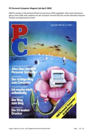 Hugo E. Martin, Zur Vor- und Frühgeschichte der Zeitschrift CHIP Seite 62 / 71
PC Personal Computer Magazin (ab April 1983)
IBM PCs wurden in Deutschland offiziell erst ab Januar 1983 ausgeliefert. Aber erste Importware
gab es schon 1982 unter anderem von der Computer Terminal AG (CH) und der Allerdata Computer
Handels und Organisations GmbH.
 
