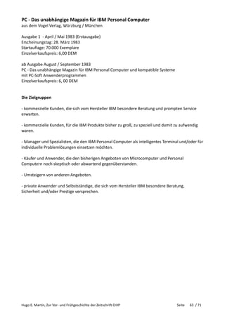 Hugo E. Martin, Zur Vor- und Frühgeschichte der Zeitschrift CHIP Seite 63 / 71
PC - Das unabhängige Magazin für IBM Personal Computer
aus dem Vogel Verlag, Würzburg / München
Ausgabe 1 - April / Mai 1983 (Erstausgabe)
Erscheinungstag: 28. März 1983
Startauflage: 70.000 Exemplare
Einzelverkaufspreis: 6,00 DEM
ab Ausgabe August / September 1983
PC - Das unabhängige Magazin für IBM Personal Computer und kompatible Systeme
mit PC-Soft Anwenderprogrammen
Einzelverkaufspreis: 6, 00 DEM
Die Zielgruppen
- kommerzielle Kunden, die sich vom Hersteller IBM besondere Beratung und prompten Service
erwarten.
- kommerzielle Kunden, für die IBM Produkte bisher zu groß, zu speziell und damit zu aufwendig
waren.
- Manager und Spezialisten, die den IBM Personal Computer als intelligentes Terminal und/oder für
individuelle Problemlösungen einsetzen möchten.
- Käufer und Anwender, die den bisherigen Angeboten von Microcomputer und Personal
Computern noch skeptisch oder abwartend gegenüberstanden.
- Umsteigern von anderen Angeboten.
- private Anwender und Selbstständige, die sich vom Hersteller IBM besondere Beratung,
Sicherheit und/oder Prestige versprechen.
 