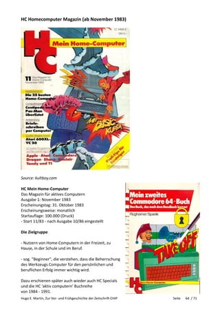 Hugo E. Martin, Zur Vor- und Frühgeschichte der Zeitschrift CHIP Seite 64 / 71
HC Homecomputer Magazin (ab November 1983)
Source: kultboy.com
HC Mein Home-Computer
Das Magazin für aktives Computern
Ausgabe 1: November 1983
Erscheinungstag: 31. Oktober 1983
Erscheinungsweise: monatlich
Startauflage: 100.000 (Druck)
- Start 11/83 - nach Ausgabe 10/86 eingestellt
Die Zielgruppe
- Nutzern von Home-Computern in der Freizeit, zu
Hause, in der Schule und im Beruf.
- sog. "Beginner", die verstehen, dass die Beherrschung
des Werkzeugs Computer für den persönlichen und
beruflichen Erfolg immer wichtig wird.
Dazu erschienen später auch wieder auch HC Specials
und die HC ‘aktiv computern’ Buchreihe
von 1984 - 1991.
 