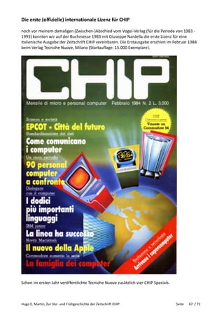 Hugo E. Martin, Zur Vor- und Frühgeschichte der Zeitschrift CHIP Seite 67 / 71
Die erste (offizielle) internationale Lizenz für CHIP
noch vor meinem damaligen (Zwischen-)Abschied vom Vogel-Verlag (für die Periode von 1983 -
1993) konnten wir auf der Buchmesse 1983 mit Giuseppe Nardella die erste Lizenz für eine
italienische Ausgabe der Zeitschrift CHIP vereinbaren. Die Erstausgabe erschien im Februar 1984
beim Verlag Tecniche Nuove, Milano (Startauflage: 15.000 Exemplare).
Schon im ersten Jahr veröffentlichte Tecniche Nuove zusätzlich vier CHIP Specials.
 