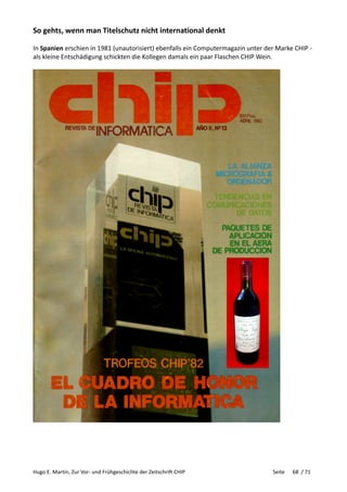 Hugo E. Martin, Zur Vor- und Frühgeschichte der Zeitschrift CHIP Seite 68 / 71
So gehts, wenn man Titelschutz nicht international denkt
In Spanien erschien in 1981 (unautorisiert) ebenfalls ein Computermagazin unter der Marke CHIP -
als kleine Entschädigung schickten die Kollegen damals ein paar Flaschen CHIP Wein.
 