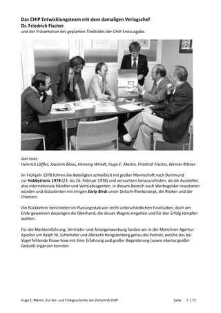 Hugo E. Martin, Zur Vor- und Frühgeschichte der Zeitschrift CHIP Seite 7 / 71
Das CHIP Entwicklungsteam mit dem damaligen Verlagschef
Dr. Friedrich Fischer
und der Präsentation des geplanten Titelbildes der CHIP Erstausgabe.
Von links:
Heinrich Löffler, Joachim Bloos, Henning Wriedt, Hugo E. Martin, Friedrich Fischer, Werner Rittner
Im Frühjahr 1978 fuhren die Beteiligten schließlich mit großer Mannschaft nach Dortmund
zur Hobbytronic 1978 (23. bis 26. Februar 1978) und versuchten herauszufinden, ob die Aussteller,
also internationale Händler und Vertriebsagenten, in diesem Bereich auch Werbegelder investieren
würden und diskutierten mit einigen Early Birds unser Zeitschriftenkonzept, die Risiken und die
Chancen.
Die Rückkehrer berichteten im Planungsstab von recht unterschiedlichen Eindrücken, doch am
Ende gewannen diejenigen die Oberhand, die dieses Wagnis eingehen und für den Erfolg kämpfen
wollten.
Für die Markteinführung, Vertriebs- und Anzeigenwerbung fanden wir in der Münchner Agentur
Apollon um Ralph M. Schlehofer und Albrecht Hengstenberg genau die Partner, welche das bei
Vogel fehlende Know-how mit ihrer Erfahrung und großer Begeisterung (sowie ebenso großer
Geduld) ergänzen konnten.
 