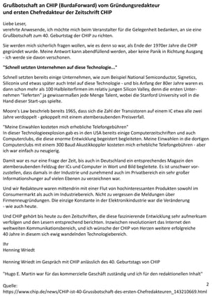 Grußbotschaft an CHIP (BurdaForward) vom Gründungsredakteur
und ersten Chefredakteur der Zeitschrift CHIP
Liebe Leser,
verehrte Anwesende, ich möchte mich beim Veranstalter für die Gelegenheit bedanken, an sie eine
Grußbotschaft zum 40. Geburtstag der CHIP zu richten.
Sie werden mich sicherlich fragen wollen, wie es denn so war, als Ende der 1970er Jahre die CHIP
gegründet wurde. Meine Antwort kann abendfüllend werden, aber keine Panik in Richtung Ausgang
- ich werde sie davon verschonen.
"Schnell setzten Unternehmen auf diese Technologie..."
Schnell setzten bereits einige Unternehmen, wie zum Beispiel National Semiconductor, Signetics,
Siliconix und etwas später auch Intel auf diese Technologie - und bis Anfang der 80er Jahre waren es
dann schon mehr als 100 Halbleiterfirmen im relativ jungen Silicon Valley, denn die ersten Unter-
nehmen "lieferten" ja gewissermaßen jede Menge Talent, wobei die Stanford University voll in die
Hand dieser Start-ups spielte.
Moore's Law beschrieb bereits 1965, dass sich die Zahl der Transistoren auf einem IC etwa alle zwei
Jahre verdoppelt - gekoppelt mit einem atemberaubenden Preisverfall.
"Meine Einwahlen kosteten mich erhebliche Telefongebühren"
In dieser Technologieexplosion gab es in den USA bereits einige Computerzeitschriften und auch
Computerclubs, die diese enorme Entwicklung begeistert begleiteten. Meine Einwahlen in die dortigen
Computerclubs mit einem 300 Baud Akustikkoppler kosteten mich erhebliche Telefongebühren - aber
ich war einfach zu neugierig.
Damit war es nur eine Frage der Zeit, bis auch in Deutschland ein entsprechendes Magazin den
atemberaubenden Feldzug der ICs und Computer in Wort und Bild begleitete. Es ist unschwer vor-
zustellen, dass damals in der Industrie und zunehmend auch im Privatbereich ein sehr großer
Informationshunger auf vielen Ebenen zu verzeichnen war.
Und wir Redakteure waren mittendrin mit einer Flut von hochinteressanten Produkten sowohl im
Consumermarkt als auch im Industriebereich. Nicht zu vergessen die Meldungen über
Firmenneugründungen. Die einzige Konstante in der Elektronikindustrie war die Veränderung
- wie auch heute.
Und CHIP gehört bis heute zu den Zeitschriften, die diese faszinierende Entwicklung sehr aufmerksam
verfolgen und den Lesern entsprechend berichten. Inzwischen revolutioniert das Internet den
weltweiten Kommunikationsbereich, und ich wünsche der CHIP von Herzen weitere erfolgreiche
40 Jahre in diesem sich ewig wandelnden Technologiebereich.
Ihr
Henning Wriedt
Henning Wriedt im Gespräch mit CHIP anlässlich des 40. Geburtstags von CHIP
"Hugo E. Martin war für das kommerzielle Geschäft zuständig und ich für den redaktionellen Inhalt"
Quelle:
https://www.chip.de/news/CHIP-ist-40-Grussbotschaft-des-ersten-Chefredakteuren_143210669.html
2
 