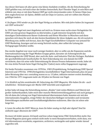 4
Aus dieser Zeit kann ich aber gerne eine kleine Anekdote erzählen. Als die Entscheidung für
CHIP gefallen war, rief mich einer der beiden Seniorchefs, Karl-Theodor Vogel, in sein Büro und
erklärte mir, dass er mit dem Namen CHIP gar nicht einverstanden wäre. Er kenne Chips (aus
dem englischen) nur als Späne, Abfälle und als Chips in Casinos, und wir sollten den Namen
gefälligst ändern.
4. Sie fingen 1993 wieder an, für den Vogel Verlag zu arbeiten. Wie viele Jahre haben Sie insgesamt
mit CHIP verbracht?
In 1993 kam Vogel mit zwei Angeboten auf mich zu. Erstens man suche einen Verlagsleiter für
CHIP, um eine gewisse Stagnation zu überwinden, es gab intensive Gespräche mit den
damaligen Chefredakteuren Rainer Grabowski und Dieter Winckler in München und diese
sprachen sich dann für mich als den besten Kandidaten für diese Aufgabe aus. Als ich zurück in
Würzburg war, stellte sich heraus, dass der Vogel-Geschäftsführer Computer nur jemand für
CHIP Marketing, Anzeigen und ein wenig Vertrieb suchte, aber selbst die Leitung der
Verlagsgruppe behalten wollte.
Das zweite Angebot war zwar noch weniger konkret, aber es sollte um die Expansion und die
Internationalisierung der Vogel Medien Gruppe gehen, darunter als Schwergewicht das
Markenangebot der CHIP Brand, aber auch die Auto- und Industrie-Titel des Verlages. Nachdem
der geschäftsführende Gesellschafter Dr. Kurt Eckernkamp mir, wie damals bei CHIP
versicherte, dass ich seine volle Unterstützung für diesen Prozess bekommen werde, habe ich
für eine dritte Periode beim Vogel-Verlag (für 5 Jahre) mein volles Engagement zugesagt.
Für beide Perioden zusammen von 1978 bis 1983 (Projektleitung, Verlagsleitung CHIP, Special
Interest) und 1993 bis 1998 (Verlagsleiter, Geschäftsführer Vogel International), plus ein paar
Jahre Beratung über mcc consulting waren es ca. 13 Jahre, inklusive meiner ersten Anstellung
von 1966 bis 1971 insgesamt mehr als 18 Jahre im Dienste von Vogel.
5. In Hinblick auf den anstehenden 40. Geburtstag des CHIP-Magazins: Wie haben Sie die - auch
inhaltlichen - Veränderungen der Marke CHIP miterlebt und empfunden?
Ja klar habe ich lange die Entwicklung meines „Kindes“ (mit vielen Müttern und Vätern) mit
großer Aufmerksamkeit, habe mich über manche Weiterentwicklung gefreut und auch geärgert.
Als ich dann die Leitung von Vogel International übernommen hatte, konnten wir mit den
internationalen Ausgaben, einige Fehler der deutschen Kollegen vermeiden und versäumte
Entwicklungen nachholen und Geschäftsmöglichkeiten realisieren. Aber das ist schon sehr
lange her.
6. Lesen Sie selbst die CHIP? Wenn ja, lesen Sie lieber analog im Heft oder digital? Sind Sie
vielleicht sogar Abonnent der CHIP?
Da muss ich leider passen. Ich kaufe und lese schon lange keine IT&C Zeitschriften mehr. Das
Format Magazine passt ganz einfach nicht mehr in mein Rezeptionsverhalten, nicht dazu, wie
ich Informationen verarbeite, organisiere, archiviere, weitergebe und später wieder darauf
zugreifen will.
 