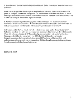 5
7. Wenn Sie heute die CHIP im Zeitschriftenhandel sehen, fühlen Sie sich dem Magazin immer noch
verbunden?
Wenn ich das Magazin CHIP oder digitale Angebote von CHIP sehe, denke ich natürlich auch
gerne an eine gute, schöne und erfolgreiche Zeit und erinnere mich mit Dankbarkeit an meine
damaligen Mitstreiter*Innen. Aber im Zeitschriftenhandel bin ich kaum noch anzutreffen, da ich
in 2004 fast komplett ins Internet abgewandert bin.
8. Die CHIP-Redaktion befand sich lange Jahre am Bavariaring 9, nun sitzen wir unter der
Dachmarke BurdaForward in der St.-Martins-Straße in München: Waren Sie schon einmal bei uns
im Sunyard zu Besuch bzw. hätten Sie Interesse daran, uns besuchen zu kommen?
Im Büro an der St.-Martins-Straße war ich noch nicht und mein letzter Besuch in der CHIP
Redaktion ist schon 12+ Jahre her und war, wenn ich mich recht erinnere, in der Schillerstraße.
Wenn sich Interessenten des CHIP-Teams (und gerne auch andere Interessierte) für einen
‘Kamingespräch’ über die ersten Jahre von CHIP, die Entwicklung des Marktes der
Computermagazine, die Internationalisierung von CHIP mehr zu erfahren und sie mich
einladen, kann ich gerne noch ein wenig aus dem Nähkästchen plaudern und einige amüsante
Anekdoten aus den frühen Jahren beisteuern.
06.09.2018 /HEM
 