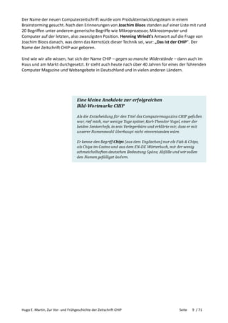 Hugo E. Martin, Zur Vor- und Frühgeschichte der Zeitschrift CHIP Seite 9 / 71
Der Name der neuen Computerzeitschrift wurde vom Produktentwicklungsteam in einem
Brainstorming gesucht. Nach den Erinnerungen von Joachim Bloos standen auf einer Liste mit rund
20 Begriffen unter anderem generische Begriffe wie Mikroprozessor, Mikrocomputer und
Computer auf der letzten, also zwanzigsten Position. Henning Wriedt's Antwort auf die Frage von
Joachim Bloos danach, was denn das Kernstück dieser Technik sei, war: „Das ist der CHIP". Der
Name der Zeitschrift CHIP war geboren.
Und wie wir alle wissen, hat sich der Name CHIP – gegen so manche Widerstände – dann auch im
Haus und am Markt durchgesetzt. Er steht auch heute nach über 40 Jahren für eines der führenden
Computer Magazine und Webangebote in Deutschland und in vielen anderen Ländern.
 