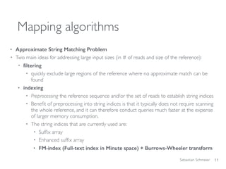 Sebastian Schmeier
Mapping algorithms
• Approximate String Matching Problem
• Two main ideas for addressing large input sizes (in # of reads and size of the reference):
• ﬁltering
• quickly exclude large regions of the reference where no approximate match can be
found
• indexing
• Preprocessing the reference sequence and/or the set of reads to establish string indices
• Beneﬁt of preprocessing into string indices is that it typically does not require scanning
the whole reference, and it can therefore conduct queries much faster at the expense
of larger memory consumption.
• The string indices that are currently used are:
• Sufﬁx array
• Enhanced sufﬁx array
• FM-index (Full-text index in Minute space) + Burrows-Wheeler transform
11
 