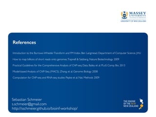 References
Introduction to the Burrows-WheelerTransform and FM Index. Ben Langmead, Department of Computer Science, JHU
How to map billions of short reads onto genomes.Trapnell & Salzberg. Nature Biotechnology 2009
Practical Guidelines for the Comprehensive Analysis of ChIP-seq Data. Bailey et al. PLoS Comp. Bio. 2013
Model-based Analysis of ChIP-Seq (MACS). Zhang. et al. Genome Biology 2008
Computation for ChIP-seq and RNA-seq studies Pepke et al. Nat. Methods 2009
Sebastian Schmeier
s.schmeier@gmail.com
http://sschmeier.github.io/bioinf-workshop/
 