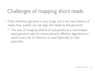 Sebastian Schmeier
Challenges of mapping short reads
• If the reference genome is very large, and if we have billions of
reads, how quickly can we align the reads to the genome?
• The task of mapping billions of sequences to a mammalian-
sized genome calls for extraordinarily efﬁcient algorithms, in
which every bit of memory is used optimally or near
optimally.
6
 