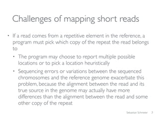 Sebastian Schmeier
Challenges of mapping short reads
• If a read comes from a repetitive element in the reference, a
program must pick which copy of the repeat the read belongs
to
• The program may choose to report multiple possible
locations or to pick a location heuristically
• Sequencing errors or variations between the sequenced
chromosomes and the reference genome exacerbate this
problem, because the alignment between the read and its
true source in the genome may actually have more
differences than the alignment between the read and some
other copy of the repeat
7
 