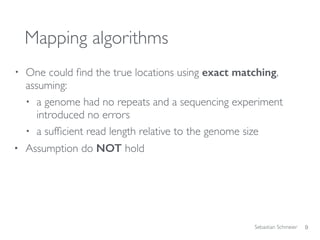 Sebastian Schmeier
Mapping algorithms
• One could ﬁnd the true locations using exact matching,
assuming:
• a genome had no repeats and a sequencing experiment
introduced no errors
• a sufﬁcient read length relative to the genome size
• Assumption do NOT hold
9
 