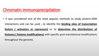Chromatin immunoprecipitation
• it was considered one of the most popular methods to study protein-DNA
interactions and can be used , to identify the binding sites of transcription
factors ( activators or repressors) or to determine the distributions of
histones ( histone modifications) with specific post-translational modifications
throughout the genome.
 