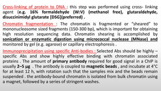 Cross-linking of protein to DNA : this step was performed using cross- linking
agent (e.g. 16% formaldehyde (W:V) (methanol free), glutaraldehyde,
disuccinimidyl glutarate [DSG](preferred) .
Chromatin fragmentation : The chromatin is fragmented or “sheared” to
mononucleosome sized fragments (150-300 bp), which is important for obtaining
high resolution sequencing data. Chromatin shearing is accomplished by
sonication or enzymatic digestion using micrococcal nuclease (MNase) and
monitored by gel (e.g. agarose) or capillary electrophoresis .
Immunoprecipitation using specific Anti-bodies : Selected Abs should be highly –
specific Abs and show highly effective binding with chromatin associated
proteins . The amount of primary antibody required for good signal in a ChIP is
usually 2–5 μg . The antibody is coupled to magnetic beads , and incubate at 4°C
for at least 12 h, with rotation such that the samples mix and the beads remain
suspended . the antibody-bound chromatin is isolated from bulk chromatin using
a magnet, followed by a series of stringent washes.
 