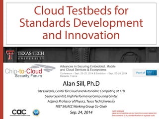Cloud Testbeds for 
Standards Development 
and Innovation 
NIST SEMINAR 
WHICH FUTURE FOR US/EU TRUSTED CLOUD SERVICES? 
Procurement, SLAs, standardisation on a global scale 
Alan Sill, Ph.D 
Site Director, Center for Cloud and Autonomic Computing at TTU 
Senior Scientist, High Performance Computing Center 
Adjunct Professor of Physics, Texas Tech University 
NIST SAJACC Working Group Co-Chair 
Sep. 24, 2014 
 