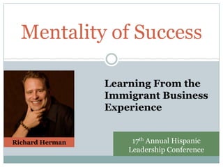 Mentality of Success

                 Learning From the
                 Immigrant Business
                 Experience


Richard Herman        17th Annual Hispanic
                     Leadership Conference
 