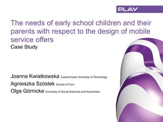 Joanna Kwiatkowska Czestochowa University of Technology
Agnieszka Szóstek School of Form
Olga Górnicka University of Social Sciences and Humanities
The needs of early school children and their
parents with respect to the design of mobile
service offers
Case Study
 