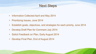 Next Steps
• Information Collected April and May 2014
• Prioritizing Issues, June 2014
• Establish goals, objectives, and strategies for each priority, June 2014
• Develop Draft Plan for Comment July 2014
• Solicit Feedback on Plan, Early August 2014
• Develop Final Plan, End of August 2014
 