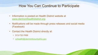 How You Can Continue to Participate
• Information is posted on Health District website at
www.clermonthealthdistrict.org
• Notifications will be made through press releases and social media
(Facebook)
• Contact the Health District directly at:
• 513-732-7499
• cchealth@clermontcountyohio.gov
 