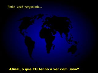 Afinal, o que EU tenho a ver com  isso? Então  você  perguntaria... 