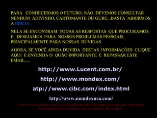 PARA  CONHECERMOS O FUTURO, NÃO  DEVEMOS CONSULTAR NENHUM  ADIVINHO, CARTOMANTE OU GURU...BASTA  ABRIRMOS A  BÍBLIA . NELA SE ENCONTRAM  TODAS AS RESPOSTAS  QUE PROCURAMOS  E  DESEJAMOS  PARA  NOSSOS PROBLEMAS PESSOAIS, PRINCIPALMENTE PARA NOSSAS  DÚVIDAS. AGORA, SE VOCÊ AINDA DUVIDA  DESTAS  INFORMAÇÕES  CLIQUE AQUI  E ENTENDA O  QUÃO IMPORTANTE  É  REPASSAR ESTE EMAIL..... http ://www. Lucent .com. br /  http ://www. mondex .com/   atp://www. cibc .com/ index . html http ://www. mondexusa .com/ CLICK NESTES LINKS ACIMA PARA SABER DETALHES SOBRE O GRUPO QUE PRETENDE GOVERNAR ESTE PLANETA COM AS ORDENS DE LUCIFER. 