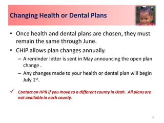 Changing Health or Dental Plans

• Once health and dental plans are chosen, they must
  remain the same through June.
• CHIP allows plan changes annually.
    – A reminder letter is sent in May announcing the open plan
      change .
    – Any changes made to your health or dental plan will begin
      July 1st.

 Contact an HPR if you move to a different county in Utah. All plans are
    not available in each county.



                                                                            10
 