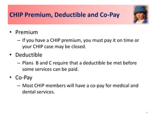 CHIP Premium, Deductible and Co-Pay

• Premium
  – If you have a CHIP premium, you must pay it on time or
    your CHIP case may be closed.
• Deductible
  – Plans B and C require that a deductible be met before
    some services can be paid.
• Co-Pay
  – Most CHIP members will have a co-pay for medical and
    dental services.


                                                             4
 