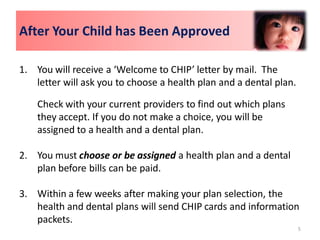 After Your Child has Been Approved

1. You will receive a ‘Welcome to CHIP’ letter by mail. The
   letter will ask you to choose a health plan and a dental plan.

    Check with your current providers to find out which plans
    they accept. If you do not make a choice, you will be
    assigned to a health and a dental plan.

2. You must choose or be assigned a health plan and a dental
   plan before bills can be paid.

3. Within a few weeks after making your plan selection, the
   health and dental plans will send CHIP cards and information
   packets.
                                                                    5
 