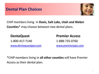 Dental Plan Choices

CHIP members living in Davis, Salt Lake, Utah and Weber
Counties* may choose between two dental plans.

  DentaQuest                        Premier Access
  1-800-417-7140                    1-888-735-0760
  www.dentaquestgov.com             www.premierppo.com



*CHIP members living in all other counties will have Premier
Access as their dental plan.

                                                               7
 