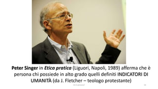 Peter Singer in Etica pratica (Liguori, Napoli, 1989) afferma che è
persona chi possiede in alto grado quelli definiti INDICATORI DI
UMANITÀ (da J. Fletcher – teologo protestante)
chi é persona? 10
 