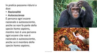 In pratica possono ridursi a
due:
• Razionalità
• Autocoscienza
È persona ogni essere
razionale e autocosciente,
anche se non fa parte della
specie homo sapiens,
mentre non è una persona
ogni essere che non è
razionale e autocosciente,
anche se è membro della
specie homo sapiens.
chi é persona? 12
 