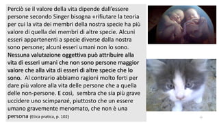 chi é persona? 13
Perciò se il valore della vita dipende dall’essere
persone secondo Singer bisogna «rifiutare la teoria
per cui la vita dei membri della nostra specie ha più
valore di quella dei membri di altre specie. Alcuni
esseri appartenenti a specie diverse dalla nostra
sono persone; alcuni esseri umani non lo sono.
Nessuna valutazione oggettiva può attribuire alla
vita di esseri umani che non sono persone maggior
valore che alla vita di esseri di altre specie che lo
sono. Al contrario abbiamo ragioni molto forti per
dare più valore alla vita delle persone che a quella
delle non-persone. E così, sembra che sia più grave
uccidere uno scimpanzé, piuttosto che un essere
umano gravemente menomato, che non è una
persona (Etica pratica, p. 102)
 