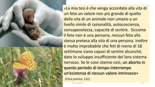 chi é persona? 14
«La mia tesi è che venga accordato alla vita di
un feto un valore non più grande di quello
della vita di un animale non umano a un
livello simile di razionalità, autocoscienza,
consapevolezza, capacità di sentire. Siccome
il feto non è una persona, nessun feto alla
stessa pretesa alla vita di una persona. Inoltre
è molto improbabile che feti di meno di 18
settimane siano capaci di sentire alcunché,
dato lo sviluppo insufficiente del loro sistema
nervoso. Se le cose stanno così, un aborto in
questo periodo di tempo interrompe
un’esistenza di nessun valore intrinseco»
(Etica pratica, 122).
 