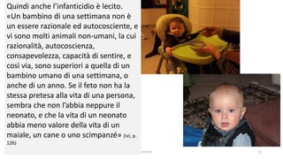 chi é persona? 15
Quindi anche l’infanticidio è lecito.
«Un bambino di una settimana non è
un essere razionale ed autocosciente, e
vi sono molti animali non-umani, la cui
razionalità, autocoscienza,
consapevolezza, capacità di sentire, e
così via, sono superiori a quella di un
bambino umano di una settimana, o
anche di un anno. Se il feto non ha la
stessa pretesa alla vita di una persona,
sembra che non l’abbia neppure il
neonato, e che la vita di un neonato
abbia meno valore della vita di un
maiale, un cane o uno scimpanzé» (ivi, p.
126)
 