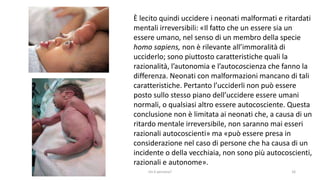 chi é persona? 16
È lecito quindi uccidere i neonati malformati e ritardati
mentali irreversibili: «Il fatto che un essere sia un
essere umano, nel senso di un membro della specie
homo sapiens, non è rilevante all’immoralità di
ucciderlo; sono piuttosto caratteristiche quali la
razionalità, l’autonomia e l’autocoscienza che fanno la
differenza. Neonati con malformazioni mancano di tali
caratteristiche. Pertanto l’ucciderli non può essere
posto sullo stesso piano dell’uccidere essere umani
normali, o qualsiasi altro essere autocosciente. Questa
conclusione non è limitata ai neonati che, a causa di un
ritardo mentale irreversibile, non saranno mai esseri
razionali autocoscienti» ma «può essere presa in
considerazione nel caso di persone che ha causa di un
incidente o della vecchiaia, non sono più autocoscienti,
razionali e autonome».
 