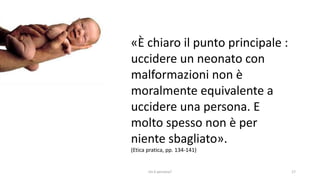 chi é persona? 17
«È chiaro il punto principale :
uccidere un neonato con
malformazioni non è
moralmente equivalente a
uccidere una persona. E
molto spesso non è per
niente sbagliato».
(Etica pratica, pp. 134-141)
 