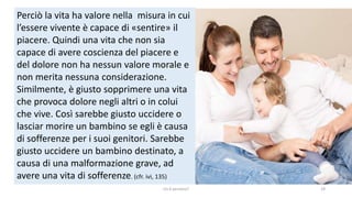chi é persona? 19
Perciò la vita ha valore nella misura in cui
l’essere vivente è capace di «sentire» il
piacere. Quindi una vita che non sia
capace di avere coscienza del piacere e
del dolore non ha nessun valore morale e
non merita nessuna considerazione.
Similmente, è giusto sopprimere una vita
che provoca dolore negli altri o in colui
che vive. Così sarebbe giusto uccidere o
lasciar morire un bambino se egli è causa
di sofferenze per i suoi genitori. Sarebbe
giusto uccidere un bambino destinato, a
causa di una malformazione grave, ad
avere una vita di sofferenze. (cfr. ivi, 135)
 