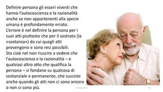 chi é persona? 20
Definire persona gli esseri viventi che
hanno l’autocoscienza e la razionalità
anche se non appartenenti alla specie
umana è profondamente errato.
L’errore è nel definire la persona per i
suoi atti piuttosto che per il sostrato (la
«sostanza») da cui quegli atti
provengono e sono resi possibili.
Sta cioè nel non riuscire a vedere che
l’autocoscienza e la razionalità – e
qualsiasi altro atto che qualifica la
persona – si fondano su qualcosa di
sostanziale e permanente, che sussiste
anche quando gli atti non ci sono ancora
o non ci sono più.
 