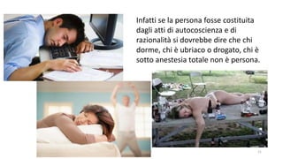 chi é persona? 21
Infatti se la persona fosse costituita
dagli atti di autocoscienza e di
razionalità si dovrebbe dire che chi
dorme, chi è ubriaco o drogato, chi è
sotto anestesia totale non è persona.
 