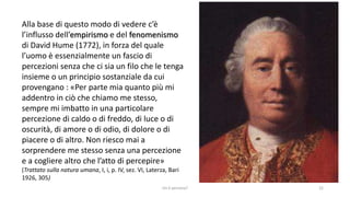 chi é persona? 22
Alla base di questo modo di vedere c’è
l’influsso dell’empirismo e del fenomenismo
di David Hume (1772), in forza del quale
l’uomo è essenzialmente un fascio di
percezioni senza che ci sia un filo che le tenga
insieme o un principio sostanziale da cui
provengano : «Per parte mia quanto più mi
addentro in ciò che chiamo me stesso,
sempre mi imbatto in una particolare
percezione di caldo o di freddo, di luce o di
oscurità, di amore o di odio, di dolore o di
piacere o di altro. Non riesco mai a
sorprendere me stesso senza una percezione
e a cogliere altro che l’atto di percepire»
(Trattato sulla natura umana, I, i, p. IV, sez. VI, Laterza, Bari
1926, 305)
 