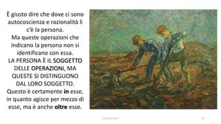 chi é persona? 24
È giusto dire che dove ci sono
autocoscienza e razionalità lì
c’è la persona.
Ma queste operazioni che
indicano la persona non si
identificano con essa.
LA PERSONA È IL SOGGETTO
DELLE OPERAZIONI, MA
QUESTE SI DISTINGUONO
DAL LORO SOGGETTO.
Questo è certamente in esse,
in quanto agisce per mezzo di
esse, ma è anche oltre esse.
 