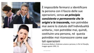 chi é persona? 25
È impossibile fermarsi a identificare
la persona con il fascio delle sue
operazioni, senza un principio
consistente e permanente che le
origini e le trascenda, non potrebbe
mai avere lo statuto dell’individualità
unitaria.; non potrebbe mai, quindi,
costituire una persona, né questa
potrebbe mai riconoscere come sue
tali operazioni
(Francesco Botturi, Embrione umano e persona, in Per la Filosofia,
maggio agosto 1992, 3).
 