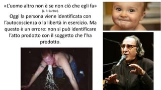 chi é persona? 26
«L’uomo altro non è se non ciò che egli fa»
(J. P. Sartre).
Oggi la persona viene identificata con
l’autocoscienza o la libertà in esercizio. Ma
questo è un errore: non si può identificare
l’atto prodotto con il soggetto che l’ha
prodotto.
 